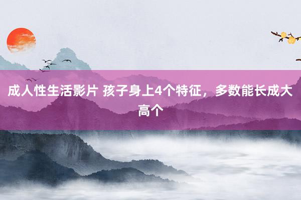 成人性生活影片 孩子身上4个特征,多数能长成大高个