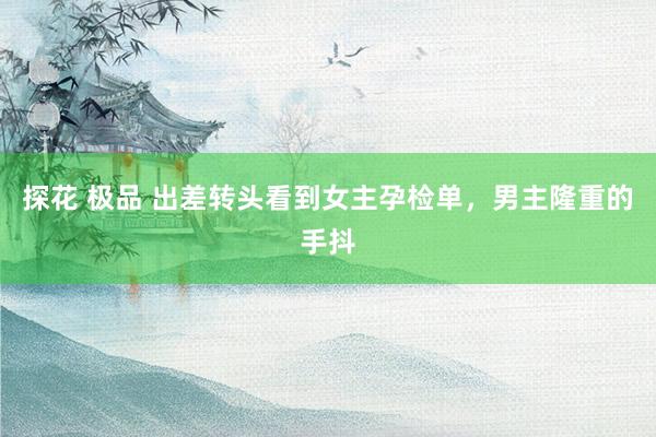 探花 极品 出差转头看到女主孕检单，男主隆重的手抖