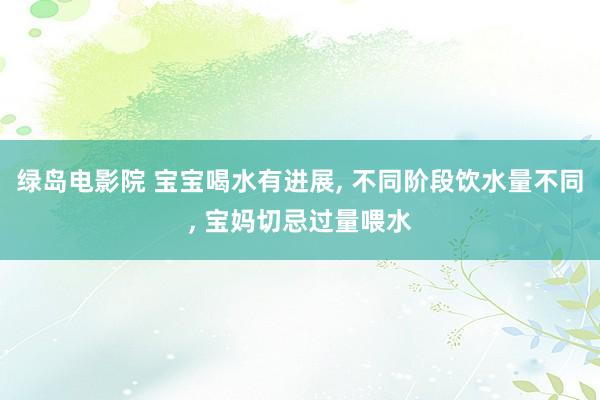 绿岛电影院 宝宝喝水有进展, 不同阶段饮水量不同, 宝妈切忌过量喂水