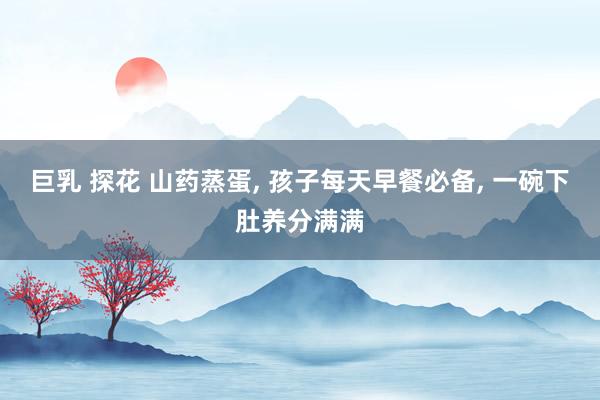 巨乳 探花 山药蒸蛋, 孩子每天早餐必备, 一碗下肚养分满满