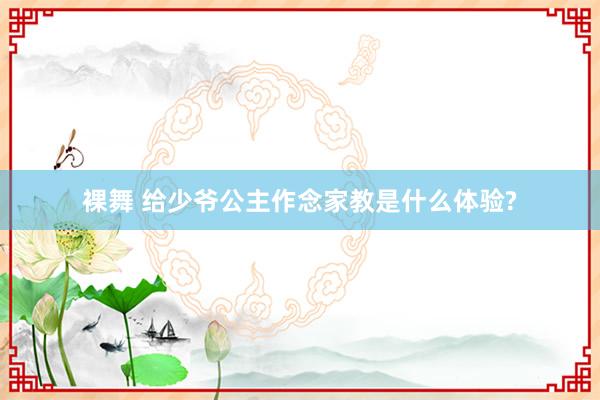 裸舞 给少爷公主作念家教是什么体验?
