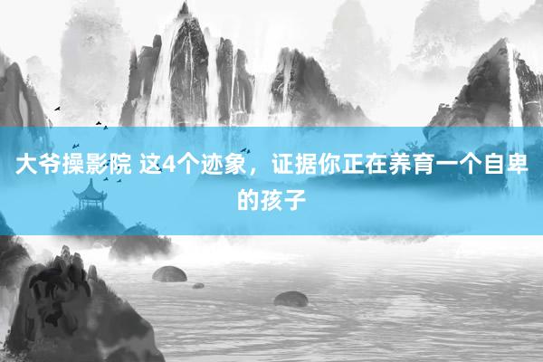 大爷操影院 这4个迹象,证据你正在养育一个自卑的孩子