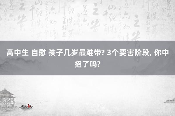 高中生 自慰 孩子几岁最难带? 3个要害阶段, 你中招了吗?
