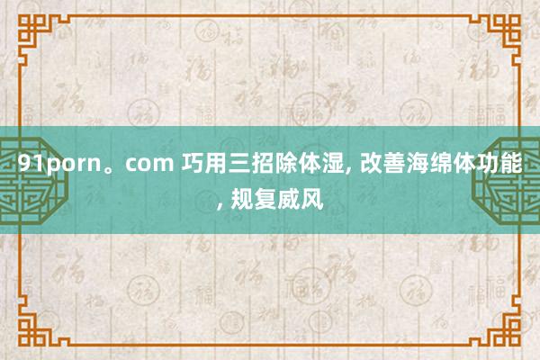 91porn。com 巧用三招除体湿, 改善海绵体功能, 规复威风