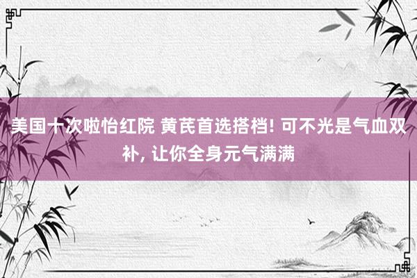 美国十次啦怡红院 黄芪首选搭档! 可不光是气血双补, 让你全身元气满满
