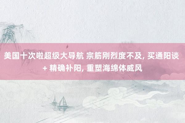 美国十次啦超级大导航 宗筋刚烈度不及, 买通阳谈 + 精确补阳, 重塑海绵体威风