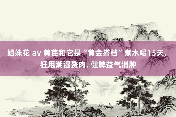 姐妹花 av 黄芪和它是“黄金搭档”煮水喝15天, 狂甩潮湿赘肉, 健脾益气消肿