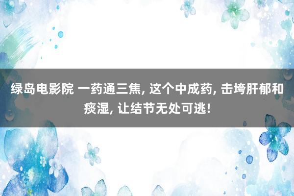 绿岛电影院 一药通三焦, 这个中成药, 击垮肝郁和痰湿, 让结节无处可逃!