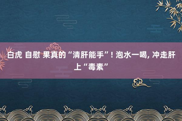 白虎 自慰 果真的“清肝能手”! 泡水一喝, 冲走肝上“毒素”