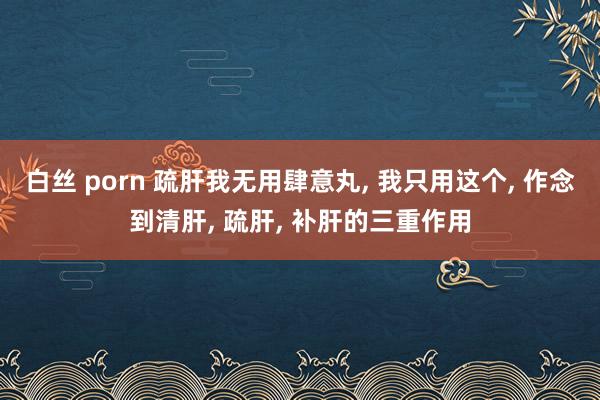 白丝 porn 疏肝我无用肆意丸, 我只用这个, 作念到清肝, 疏肝, 补肝的三重作用
