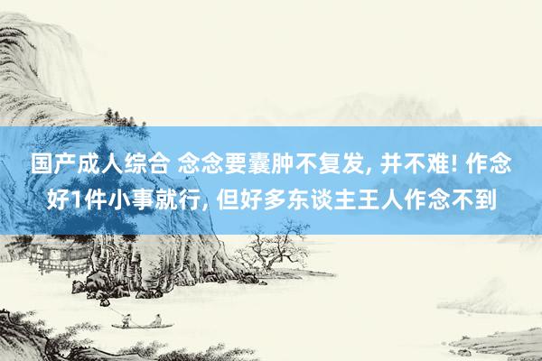 国产成人综合 念念要囊肿不复发, 并不难! 作念好1件小事就行, 但好多东谈主王人作念不到