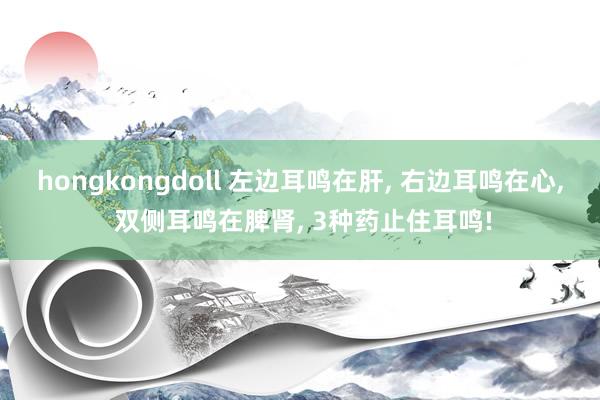 hongkongdoll 左边耳鸣在肝, 右边耳鸣在心, 双侧耳鸣在脾肾, 3种药止住耳鸣!