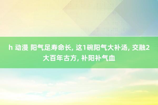 h 动漫 阳气足寿命长, 这1碗阳气大补汤, 交融2大百年古方, 补阳补气血