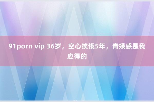 91porn vip 36岁,空心挨饿5年,青娥感是我应得的