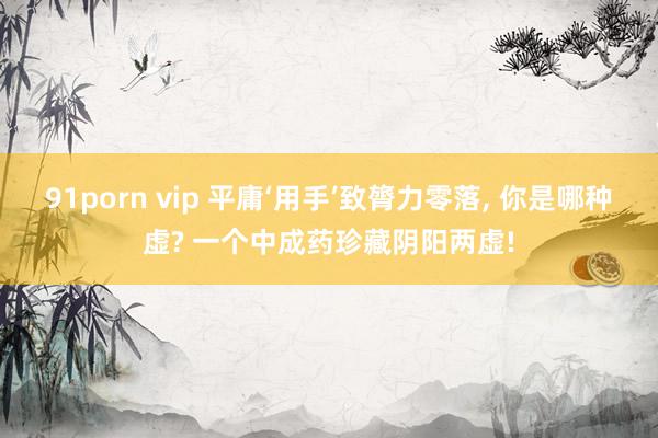 91porn vip 平庸‘用手’致膂力零落, 你是哪种虚? 一个中成药珍藏阴阳两虚!
