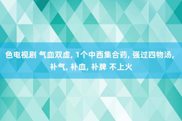色电视剧 气血双虚, 1个中西集合药, 强过四物汤, 补气, 补血, 补脾 不上火