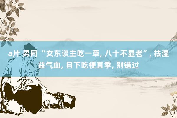 a片 男同 “女东谈主吃一草, 八十不显老”, 祛湿益气血, 目下吃梗直季, 别错过