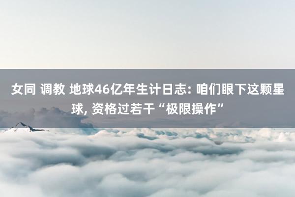 女同 调教 地球46亿年生计日志: 咱们眼下这颗星球, 资格过若干“极限操作”