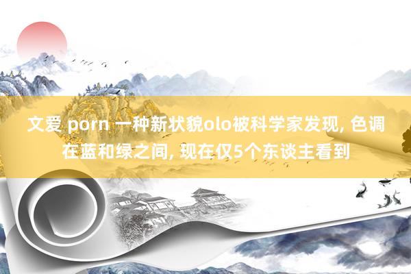文爱 porn 一种新状貌olo被科学家发现, 色调在蓝和绿之间, 现在仅5个东谈主看到