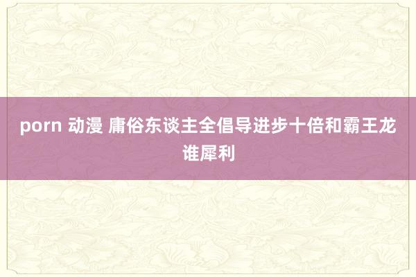 porn 动漫 庸俗东谈主全倡导进步十倍和霸王龙谁犀利