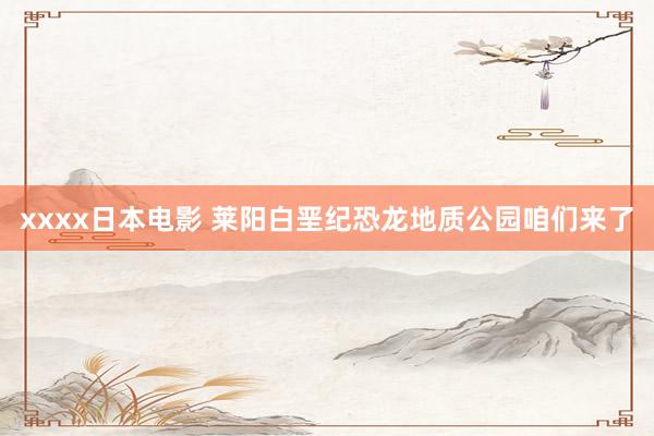 xxxx日本电影 莱阳白垩纪恐龙地质公园咱们来了