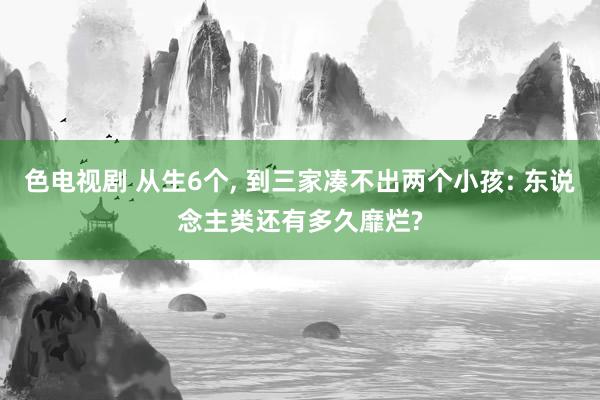 色电视剧 从生6个, 到三家凑不出两个小孩: 东说念主类还有多久靡烂?