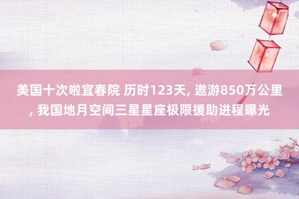 美国十次啦宜春院 历时123天, 遨游850万公里, 我国地月空间三星星座极限援助进程曝光