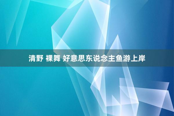 清野 裸舞 好意思东说念主鱼游上岸