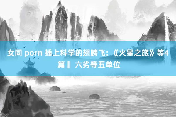 女同 porn 插上科学的翅膀飞: 《火星之旅》等4 篇‖ 六劣等五单位