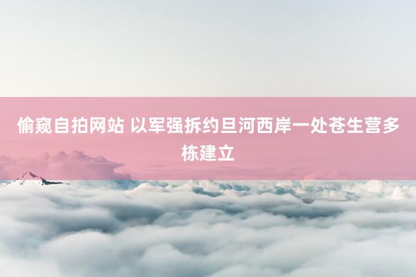 偷窥自拍网站 以军强拆约旦河西岸一处苍生营多栋建立