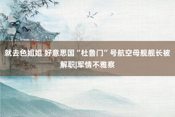 就去色姐姐 好意思国“杜鲁门”号航空母舰舰长被解职|军情不雅察