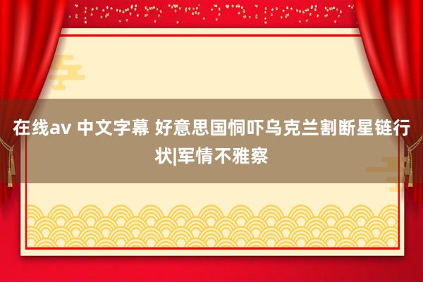在线av 中文字幕 好意思国恫吓乌克兰割断星链行状|军情不雅察