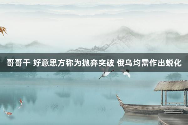 哥哥干 好意思方称为抛弃突破 俄乌均需作出蜕化
