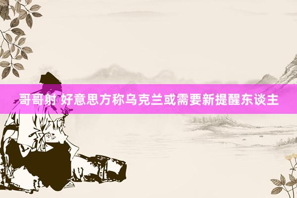 哥哥射 好意思方称乌克兰或需要新提醒东谈主