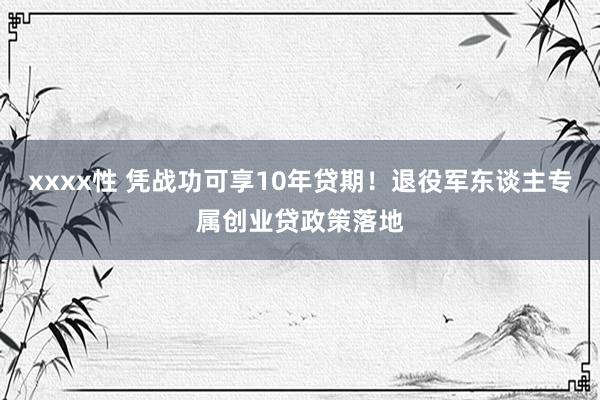 xxxx性 凭战功可享10年贷期！退役军东谈主专属创业贷政策落地
