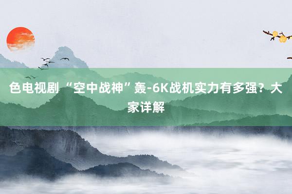 色电视剧 “空中战神”轰-6K战机实力有多强？大家详解