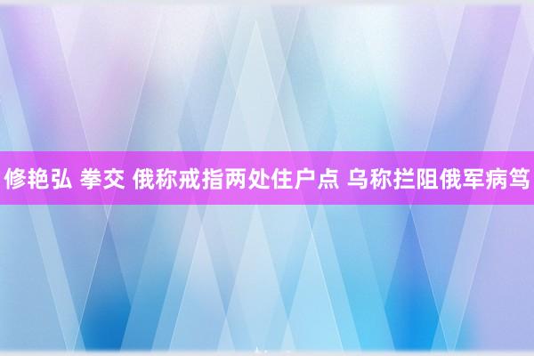 修艳弘 拳交 俄称戒指两处住户点 乌称拦阻俄军病笃
