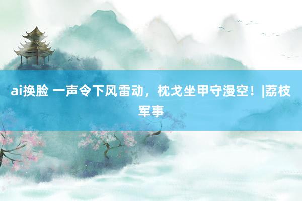 ai换脸 一声令下风雷动，枕戈坐甲守漫空！|荔枝军事