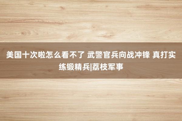 美国十次啦怎么看不了 武警官兵向战冲锋 真打实练锻精兵|荔枝军事