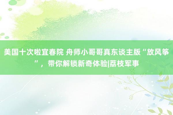 美国十次啦宜春院 舟师小哥哥真东谈主版“放风筝”，带你解锁新奇体验|荔枝军事