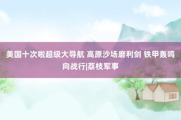美国十次啦超级大导航 高原沙场磨利剑 铁甲轰鸣向战行|荔枝军事