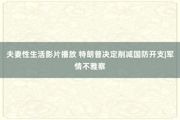 夫妻性生活影片播放 特朗普决定削减国防开支|军情不雅察