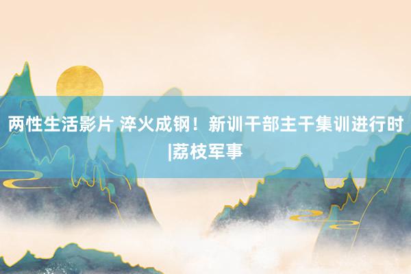 两性生活影片 淬火成钢！新训干部主干集训进行时|荔枝军事