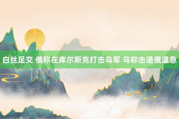 白丝足交 俄称在库尔斯克打击乌军 乌称击退俄遑急