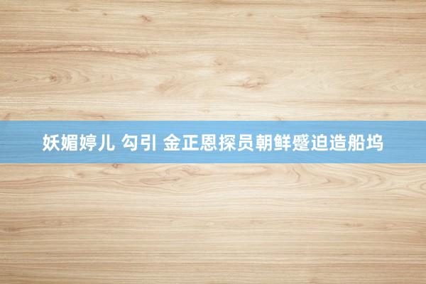 妖媚婷儿 勾引 金正恩探员朝鲜蹙迫造船坞