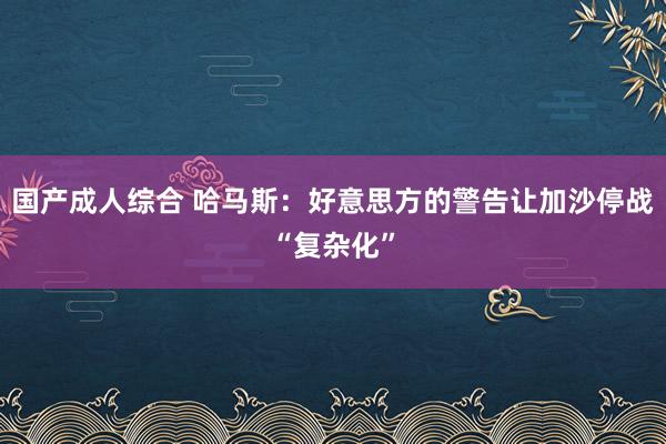 国产成人综合 哈马斯：好意思方的警告让加沙停战“复杂化”