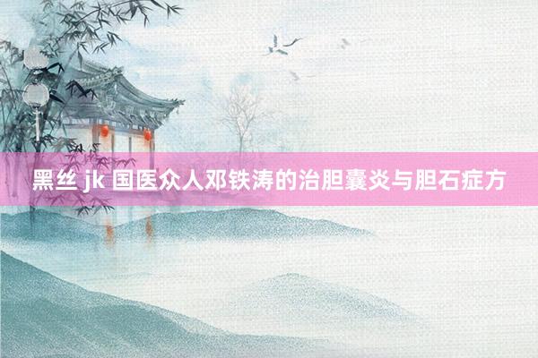 黑丝 jk 国医众人邓铁涛的治胆囊炎与胆石症方