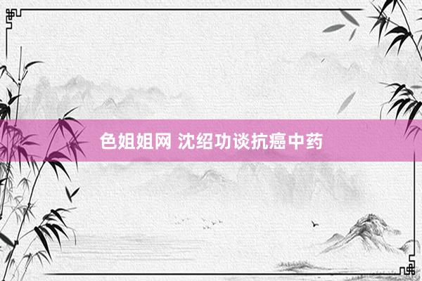 色姐姐网 沈绍功谈抗癌中药