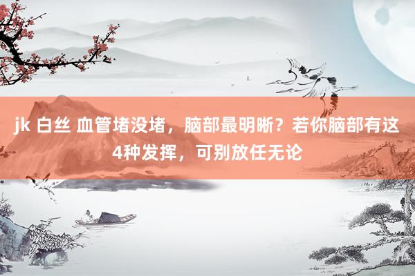 jk 白丝 血管堵没堵，脑部最明晰？若你脑部有这4种发挥，可别放任无论