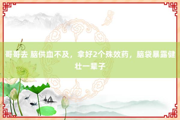 哥哥去 脑供血不及，拿好2个殊效药，脑袋暴露健壮一辈子